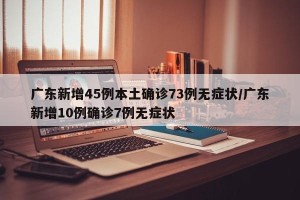 广东新增45例本土确诊73例无症状/广东新增10例确诊7例无症状