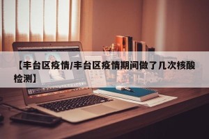 【丰台区疫情/丰台区疫情期间做了几次核酸检测】