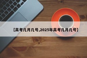 【高考几月几号,2025年高考几月几号】