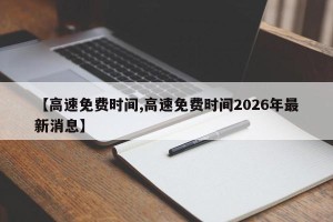 【高速免费时间,高速免费时间2026年最新消息】
