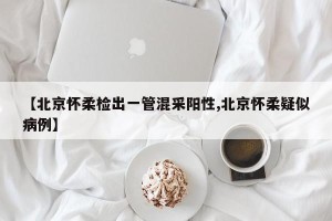 【北京怀柔检出一管混采阳性,北京怀柔疑似病例】