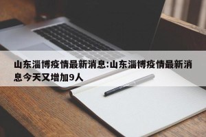 山东淄博疫情最新消息:山东淄博疫情最新消息今天又增加9人