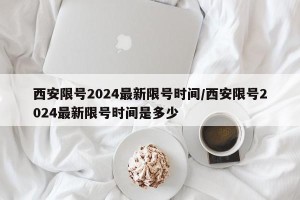西安限号2024最新限号时间/西安限号2024最新限号时间是多少