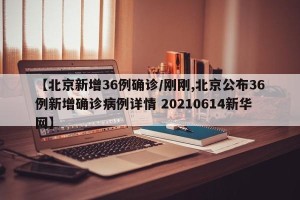 【北京新增36例确诊/刚刚,北京公布36例新增确诊病例详情 20210614新华网】