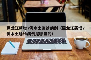 黑龙江新增7例本土确诊病例（黑龙江新增7例本土确诊病例是哪里的）