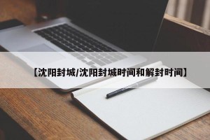 【沈阳封城/沈阳封城时间和解封时间】