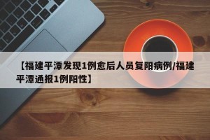 【福建平潭发现1例愈后人员复阳病例/福建平潭通报1例阳性】