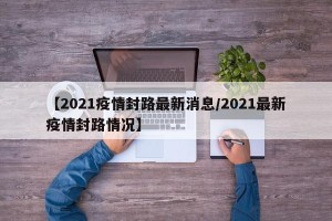 【2021疫情封路最新消息/2021最新疫情封路情况】