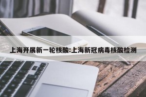 上海开展新一轮核酸:上海新冠病毒核酸检测