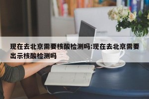 现在去北京需要核酸检测吗:现在去北京需要出示核酸检测吗