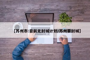 【苏州市:目前无封城计划/苏州要封城】