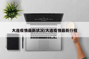 大连疫情最新状况/大连疫情最新行程