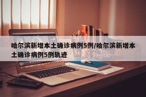 哈尔滨新增本土确诊病例5例/哈尔滨新增本土确诊病例5例轨迹