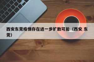 西安东莞疫情存在进一步扩散可能（西安 东莞）