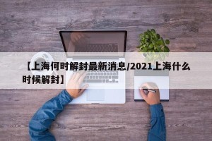 【上海何时解封最新消息/2021上海什么时候解封】