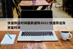 快递停运时间最新通知2021:快递停运及恢复时间