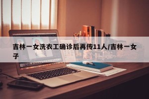 吉林一女洗衣工确诊后再传11人/吉林一女子