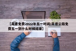 【高速免费2022年五一时间/高速公路免费五一到什么时候结束】