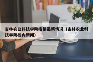 吉林农业科技学院疫情最新情况（吉林农业科技学院校内新闻）