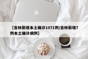 【吉林新增本土确诊1071例/吉林新增7例本土确诊病例】