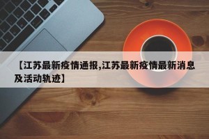 【江苏最新疫情通报,江苏最新疫情最新消息及活动轨迹】