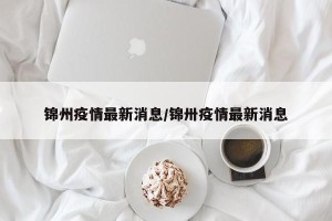 锦州疫情最新消息/锦卅疫情最新消息