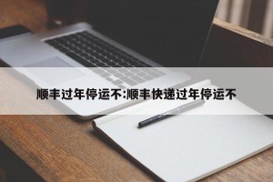 顺丰过年停运不:顺丰快递过年停运不