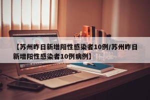【苏州昨日新增阳性感染者10例/苏州昨日新增阳性感染者10例病例】