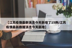 【江苏疫情最新消息今天新增了15例/江苏疫情最新数据消息今天新增】