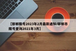 【邯郸限号2023年2月最新通知/邯郸市限号查询2021年3月】