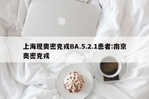上海现奥密克戎BA.5.2.1患者:南京奥密克戎