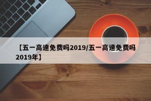 【五一高速免费吗2019/五一高速免费吗2019年】
