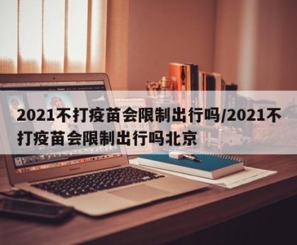2021不打疫苗会限制出行吗/2021不打疫苗会限制出行吗北京