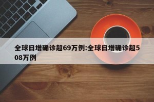 全球日增确诊超69万例:全球日增确诊超508万例