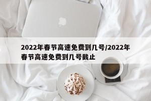 2022年春节高速免费到几号/2022年春节高速免费到几号截止