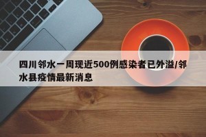 四川邻水一周现近500例感染者已外溢/邻水县疫情最新消息