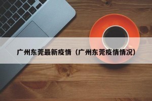 广州东莞最新疫情（广州东莞疫情情况）