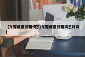 【东莞疫情最新情况/东莞疫情最新消息肺炎】