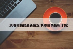 【长春疫情的最新情况/长春疫情最新详情】