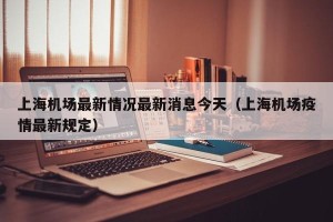 上海机场最新情况最新消息今天（上海机场疫情最新规定）