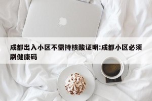 成都出入小区不需持核酸证明:成都小区必须刷健康码