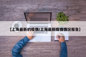 【上海最新的疫情/上海最新疫情情况报告】