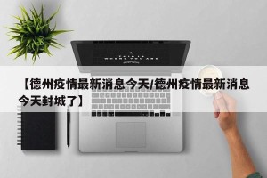 【德州疫情最新消息今天/德州疫情最新消息今天封城了】