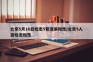 北京5月16日检出5管混采阳性/北京5人混检出阳性