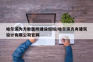 哈尔滨为方舱医院建设招标/哈尔滨方舟建筑设计有限公司官网
