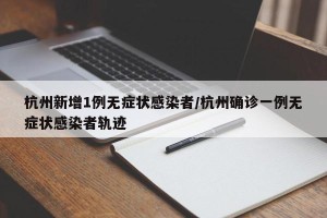 杭州新增1例无症状感染者/杭州确诊一例无症状感染者轨迹