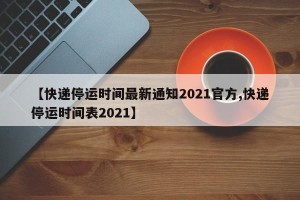 【快递停运时间最新通知2021官方,快递停运时间表2021】