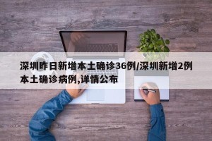 深圳昨日新增本土确诊36例/深圳新增2例本土确诊病例,详情公布