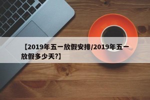 【2019年五一放假安排/2019年五一放假多少天?】