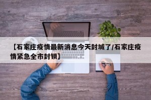 【石家庄疫情最新消息今天封城了/石家庄疫情紧急全市封锁】